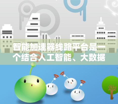 智能加速器线路平台是一个结合人工智能、大数据分析和云计算的技术体系，旨在优化车辆性能并提升用户体验。以下是该平台的关键组成部分和功能