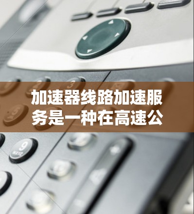 加速器线路加速服务是一种在高速公路上通过设置特定的加速点来加速车辆的技术。这种服务通常涉及以下内容