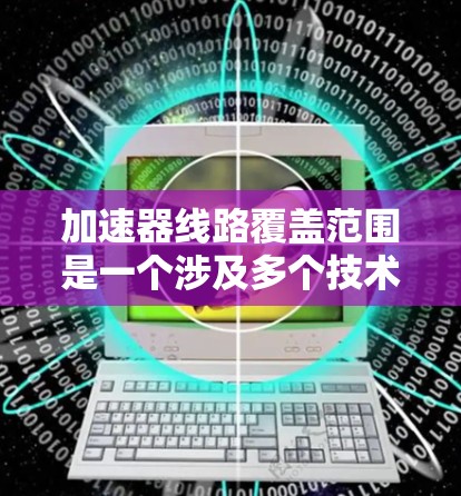 加速器线路覆盖范围是一个涉及多个技术、物理和网络层面的概念，旨在评估加速器线路在特定场景下的有效范围。以下是对该概念的详细分析和总结