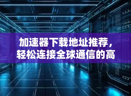 加速器下载地址推荐，轻松连接全球通信的高效选择