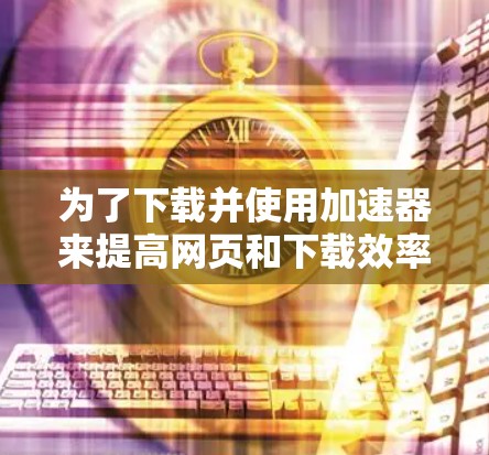 为了下载并使用加速器来提高网页和下载效率，您可以按照以下步骤操作