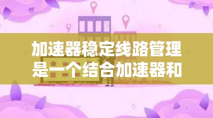 加速器稳定线路管理是一个结合加速器和稳定线路管理的概念，旨在提升网络传输效率并确保数据传输的稳定。以下是该领域的主要内容和步骤