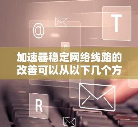 加速器稳定网络线路的改善可以从以下几个方面进行