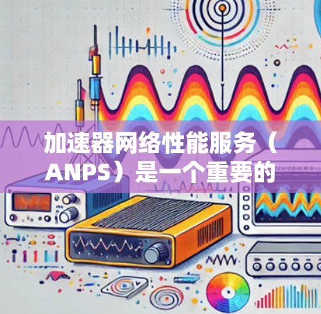 加速器网络性能服务（ANPS）是一个重要的工具，用于评估加速器在不同网络环境中在网络性能方面的表现。以下是关于ANPS的详细总结