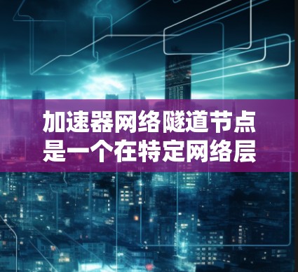 加速器网络隧道节点是一个在特定网络层和隧道网络中运行的设备，主要用于加速数据传输和处理。以下是对其的详细介绍
