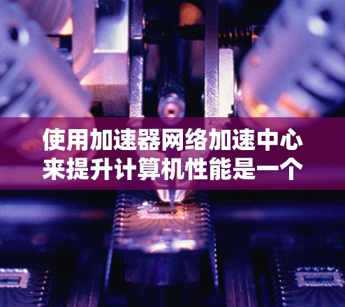 使用加速器网络加速中心来提升计算机性能是一个有效的策略，但需要合理规划和选择工具以确保最佳效果。以下是一步步的指南