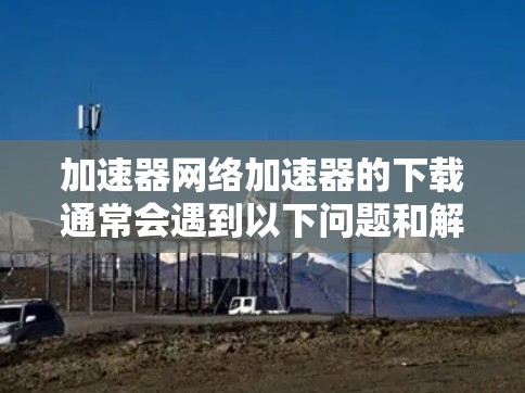 加速器网络加速器的下载通常会遇到以下问题和解决方法