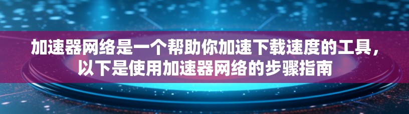 加速器网络是一个帮助你加速下载速度的工具，以下是使用加速器网络的步骤指南