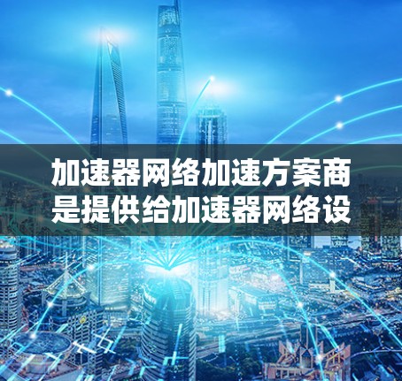 加速器网络加速方案商是提供给加速器网络设备的解决方案，旨在通过网络连接共享加速功能，提升网络性能。以下是一些关键点的总结