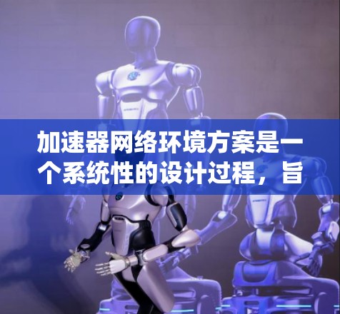 加速器网络环境方案是一个系统性的设计过程，旨在通过优化网络环境和加速器的应用，提升整个系统或应用的性能，同时满足用户的需求和应用的复杂性。以下是对该方案的详细总结