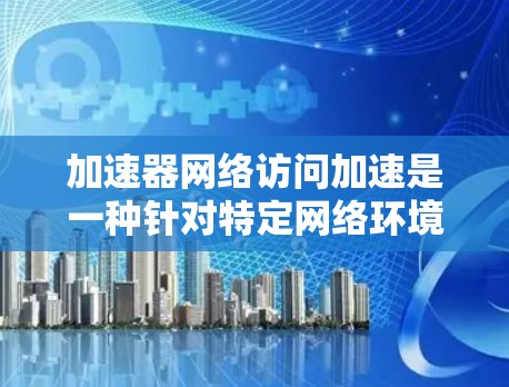 加速器网络访问加速是一种针对特定网络环境或特定设备设计的网络加速工具。它帮助用户在使用特定的网络域名或设备时，提升网络访问速度。以下是关于该技术的详细介绍