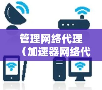 管理网络代理（加速器网络代理）是一个复杂但重要的过程，涉及多个步骤和工具的使用。以下是一个详细的指南，帮助您逐步理解和管理网络代理