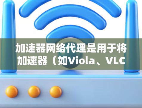加速器网络代理是用于将加速器（如Viola、VLC等）与互联网连接起来的软件，以便用户能够通过网络访问这些工具。以下是对加速器网络代理访问的详细步骤和说明