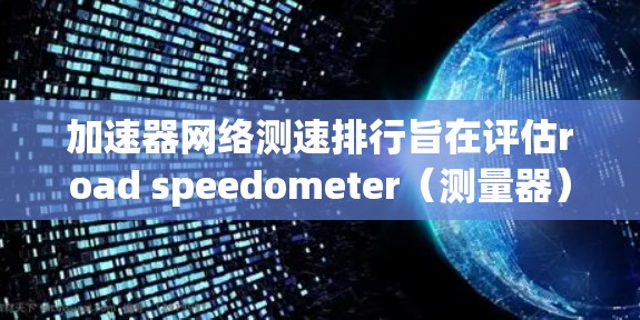 加速器网络测速排行旨在评估road speedometer（测量器）在不同交通条件下下的性能，反映车辆在紧急刹车、加速和减速时的稳定性、反应时间、刹车距离和加速能力。以下是该排行的详细分析