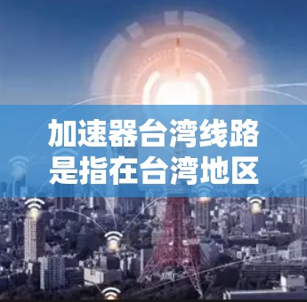 加速器台湾线路是指在台湾地区使用的加速器设备的线路，涉及加速器的设计、制造、环境适应性和优化管理等多个方面。以下是对该领域的详细分析