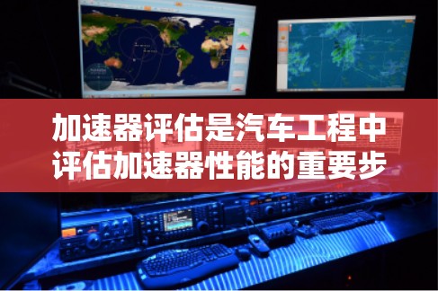 加速器评估是汽车工程中评估加速器性能的重要步骤，旨在优化加速器设计和改进车辆性能。以下是对加速器评估的详细总结