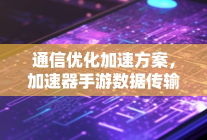通信优化加速方案，加速器手游数据传输安全与性能提升