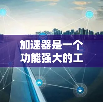 加速器是一个功能强大的工具，用于加速文件和数据的下载，同时提供自动化功能以提高效率。以下是对加速器的主要功能、使用步骤和注意事项的总结
