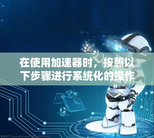 在使用加速器时，按照以下步骤进行系统化的操作，以确保安全和性能