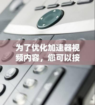 为了优化加速器视频内容，您可以按照以下步骤进行操作和调整