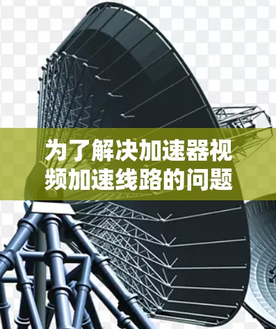 为了解决加速器视频加速线路的问题，以下是一个有条理的解决方案建议