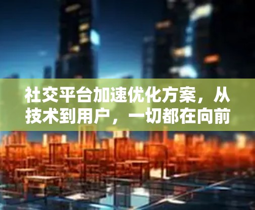 社交平台加速优化方案，从技术到用户，一切都在向前推进