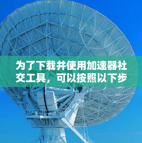 为了下载并使用加速器社交工具，可以按照以下步骤进行