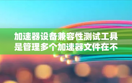 加速器设备兼容性测试工具是管理多个加速器文件在不同设备上的兼容性问题的必要工具。以下是对该主题的详细解释和步骤指南