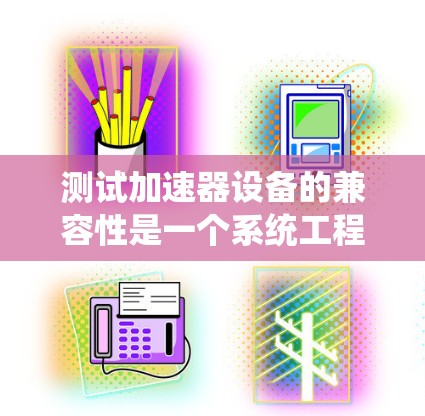 测试加速器设备的兼容性是一个系统工程，需要综合考虑软件、硬件、性能和文档等多个方面。以下是详细的步骤指南