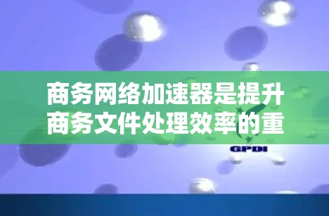 商务网络加速器是提升商务文件处理效率的重要工具，能够帮助用户快速查找和下载相关文件，优化文档排版和自动化工作。以下是一些关键点