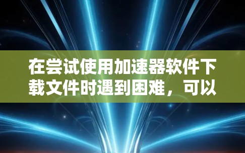 在尝试使用加速器软件下载文件时遇到困难，可以按照以下步骤排查