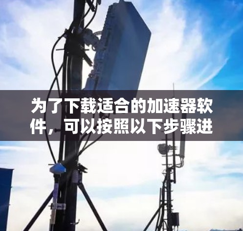 为了下载适合的加速器软件，可以按照以下步骤进行