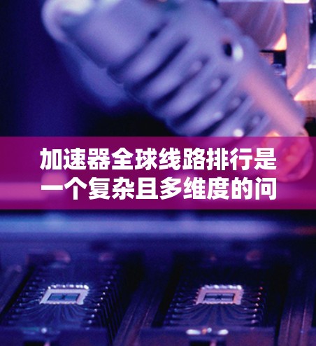 加速器全球线路排行是一个复杂且多维度的问题，涉及多个技术、数据和标准因素。以下是对该问题的详细总结和分析
