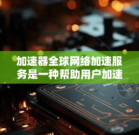 加速器全球网络加速服务是一种帮助用户加速下载速度的工具，涵盖软件加速器和在线服务等多种类型。以下是详细的分步说明