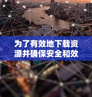 为了有效地下载资源并确保安全和效率，您可以按照以下步骤进行操作