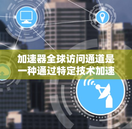 加速器全球访问通道是一种通过特定技术加速用户访问外部资源的平台或工具，旨在提高数据和信息的获取速度和效率。以下是对该概念的详细分析