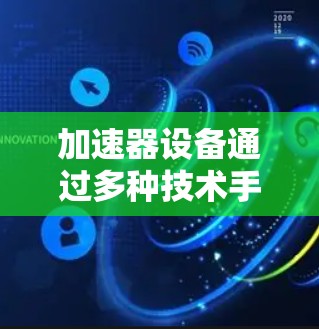 加速器设备通过多种技术手段提升数据访问和处理速度，从而加速全球资源的全球访问。以下是关于加速器设备的详细说明