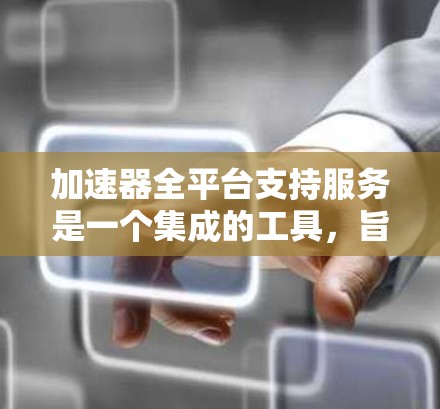 加速器全平台支持服务是一个集成的工具，旨在提升用户的工作效率和性能。以下是其主要功能及支持服务的详细说明