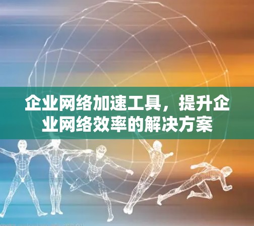 企业网络加速工具，提升企业网络效率的解决方案