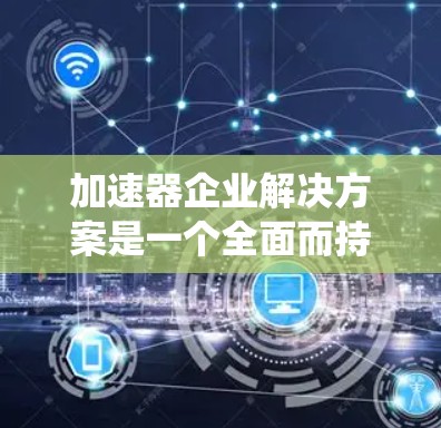 加速器企业解决方案是一个全面而持续的系统，旨在通过先进的设备和工具提升企业的生产效率、降低成本和提高产品质量。以下是对该主题的分步解释