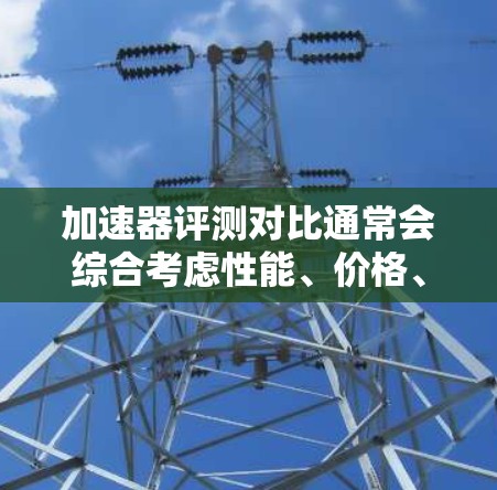 加速器评测对比通常会综合考虑性能、价格、空间、舒适性和安全性等因素。以下是关于加速器的常见评测对比，供参考