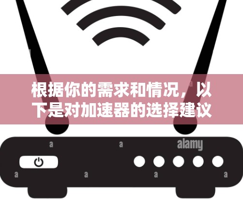 根据你的需求和情况，以下是对加速器的选择建议