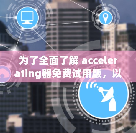 为了全面了解 accelerating器免费试用版，以下是一个结构化的总结