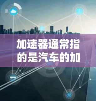 加速器通常指的是汽车的加速系统,也被称为radiators(冷却系统)在汽车维修和保养中,加速器是车辆在加速时的重要部件,负责将发动机的运动传递给驱动部件(如车轮) 加速器通常指的是汽车的加速系统,也被称为radiators(冷却系统)在汽车维修和保养中,加速器是车辆在加速时的重要部件,负责将发动机的运动传递给驱动部件(如车轮)