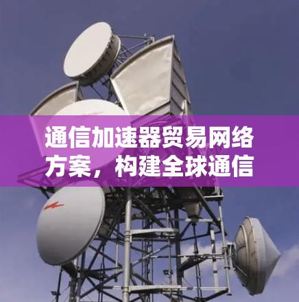 通信加速器贸易网络方案,构建全球通信基础设施的创新范式 通信加速器贸易网络方案,构建全球通信基础设施的创新范式