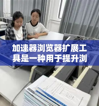 加速器浏览器扩展工具是一种用于提升浏览器性能的工具，广泛应用于多平台浏览器。这些工具通常提供多种功能，如性能优化、跨平台支持、多任务处理和高级插件管理。以下是对这些工具的详细分类和解释