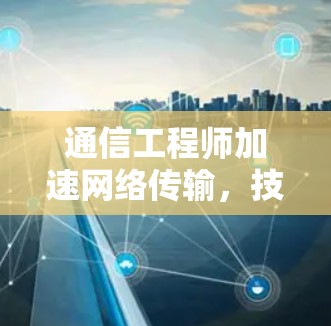 通信工程师加速网络传输,技术与应用 通信工程师加速网络传输,技术与应用