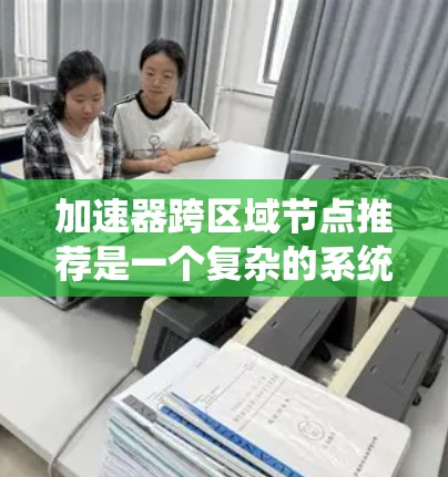 加速器跨区域节点推荐是一个复杂的系统工程，涉及软件包管理、加速器优化和系统环境因素的综合管理。以下是对这一概念的详细分析和总结