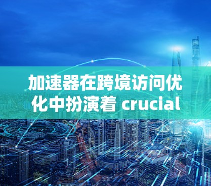 加速器在跨境访问优化中扮演着 crucial 的角色，它通过优化服务器端的响应速度和缓存机制，显著提升了用户体验，并减少了延迟问题。以下是加速器在跨境访问优化中的具体作用