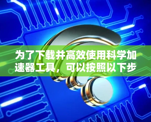 为了下载并高效使用科学加速器工具，可以按照以下步骤进行
